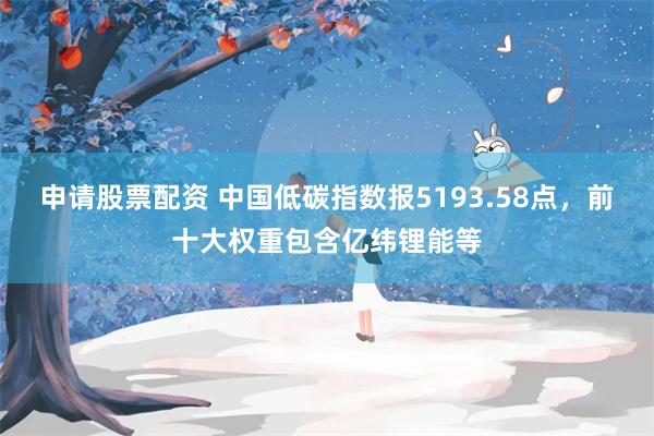 申请股票配资 中国低碳指数报5193.58点，前十大权重包含亿纬锂能等