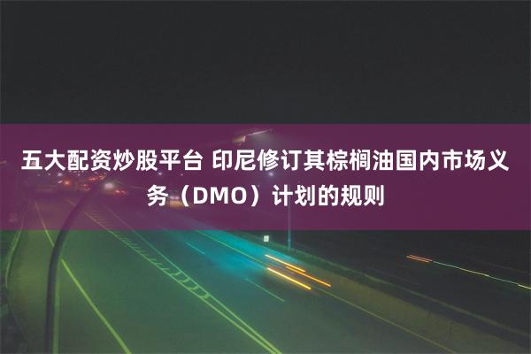 五大配资炒股平台 印尼修订其棕榈油国内市场义务（DMO）计划的规则