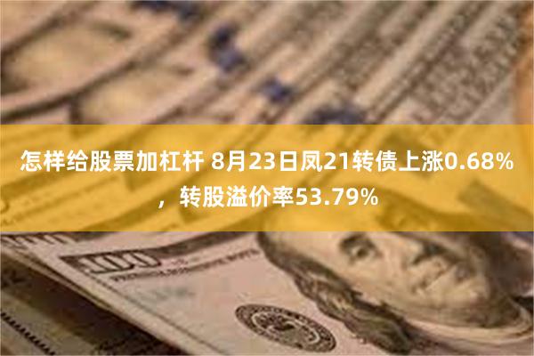 怎样给股票加杠杆 8月23日凤21转债上涨0.68%，转股溢价率53.79%