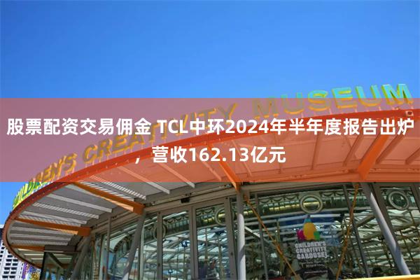 股票配资交易佣金 TCL中环2024年半年度报告出炉，营收162.13亿元