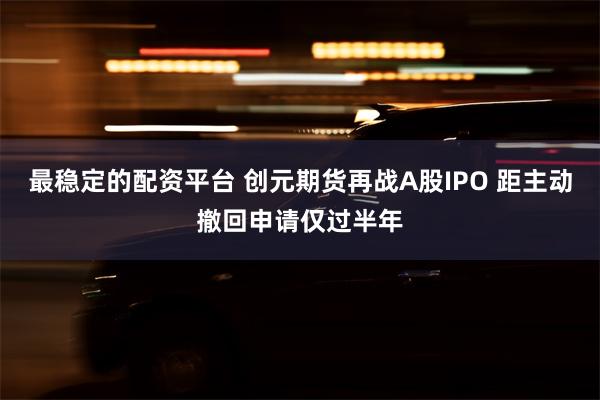 最稳定的配资平台 创元期货再战A股IPO 距主动撤回申请仅过半年