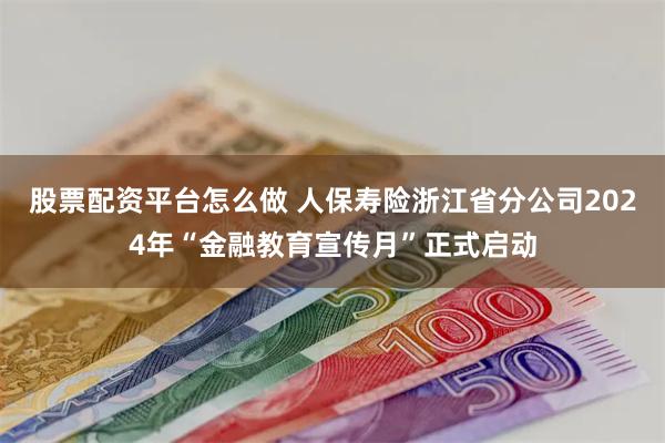 股票配资平台怎么做 人保寿险浙江省分公司2024年“金融教育宣传月”正式启动