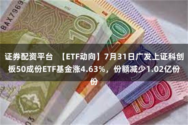 证券配资平台  【ETF动向】7月31日广发上证科创板50成份ETF基金涨4.63%，份额减少1.02亿份