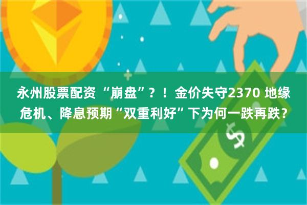 永州股票配资 “崩盘”？！金价失守2370 地缘危机、降息预期“双重利好”下为何一跌再跌？