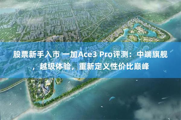 股票新手入市 一加Ace3 Pro评测：中端旗舰，越级体验，重新定义性价比巅峰