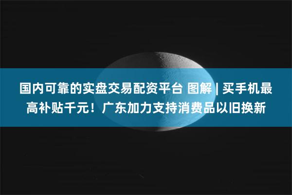 国内可靠的实盘交易配资平台 图解 | 买手机最高补贴千元！广东加力支持消费品以旧换新