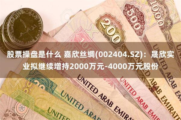 股票操盘是什么 嘉欣丝绸(002404.SZ)：晟欣实业拟继续增持2000万元-4000万元股份