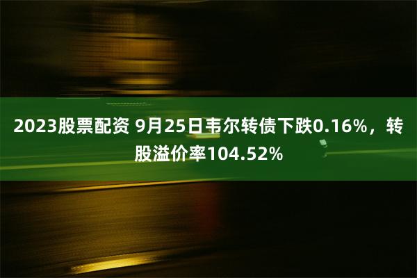 2023股票配资 9月25日韦尔转债下跌0.16%，转股溢价率104.52%