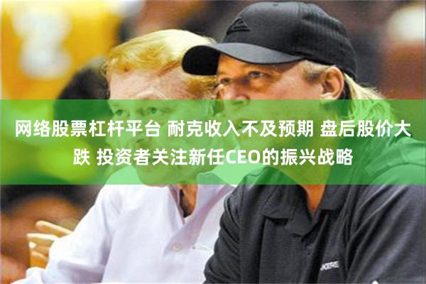 网络股票杠杆平台 耐克收入不及预期 盘后股价大跌 投资者关注新任CEO的振兴战略