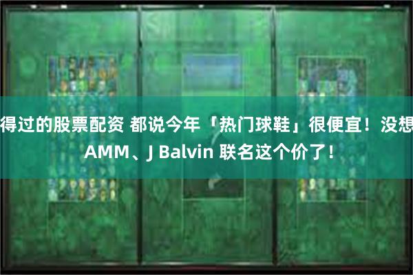 信得过的股票配资 都说今年「热门球鞋」很便宜！没想到 AMM、J Balvin 联名这个价了！