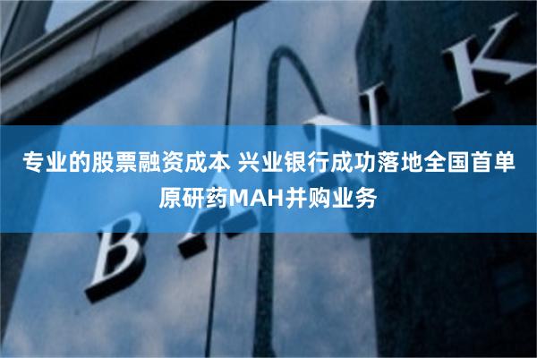 专业的股票融资成本 兴业银行成功落地全国首单原研药MAH并购业务