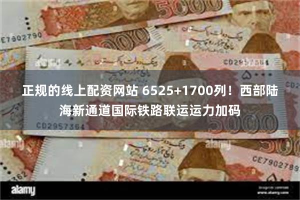 正规的线上配资网站 6525+1700列！西部陆海新通道国际铁路联运运力加码