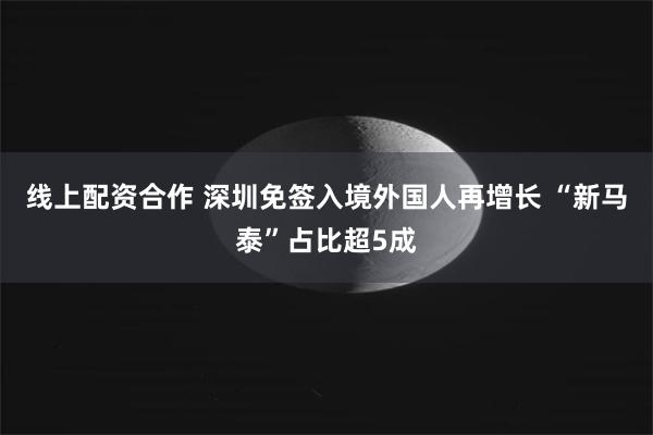 线上配资合作 深圳免签入境外国人再增长 “新马泰”占比超5成