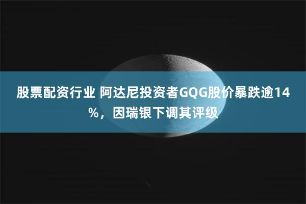 股票配资行业 阿达尼投资者GQG股价暴跌逾14%，因瑞银下调其评级