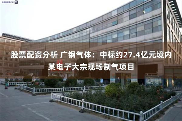 股票配资分析 广钢气体：中标约27.4亿元境内某电子大宗现场制气项目