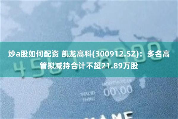 炒a股如何配资 凯龙高科(300912.SZ)：多名高管拟减持合计不超21.89万股