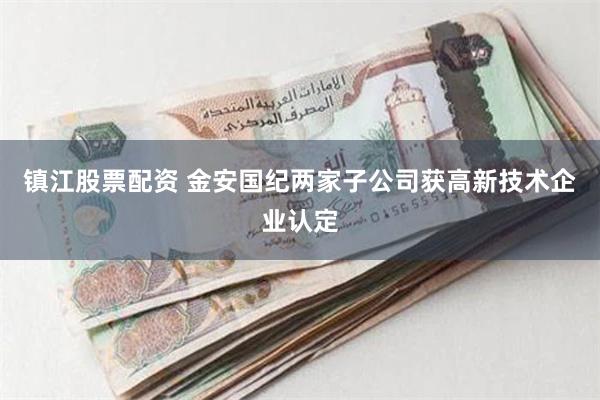 镇江股票配资 金安国纪两家子公司获高新技术企业认定