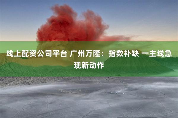 线上配资公司平台 广州万隆：指数补缺 一主线急现新动作